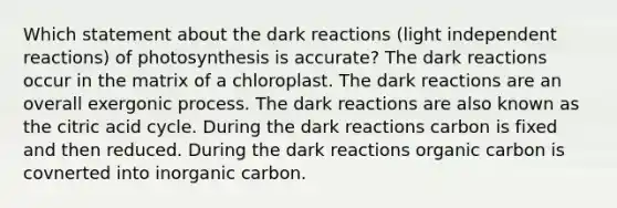 Which statement about the dark reactions (light independent reactions) of photosynthesis is accurate? The dark reactions occur in the matrix of a chloroplast. The dark reactions are an overall exergonic process. The dark reactions are also known as the citric acid cycle. During the dark reactions carbon is fixed and then reduced. During the dark reactions organic carbon is covnerted into inorganic carbon.