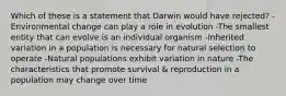 Which of these is a statement that Darwin would have rejected? -Environmental change can play a role in evolution -The smallest entity that can evolve is an individual organism -Inherited variation in a population is necessary for natural selection to operate -Natural populations exhibit variation in nature -The characteristics that promote survival & reproduction in a population may change over time