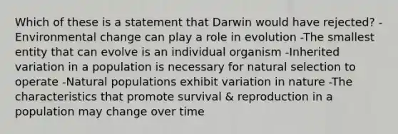 Which of these is a statement that Darwin would have rejected? -Environmental change can play a role in evolution -The smallest entity that can evolve is an individual organism -Inherited variation in a population is necessary for natural selection to operate -Natural populations exhibit variation in nature -The characteristics that promote survival & reproduction in a population may change over time