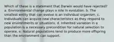 Which of these is a statement that Darwin would have rejected? a. Environmental change plays a role in evolution. b. The smallest entity that can evolve is an individual organism. c. Individuals can acquire new characteristics as they respond to new environments or situations. d. Inherited variation in a population is a necessary precondition for natural selection to operate. e. Natural populations tend to produce more offspring than the environment can support.