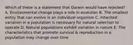 Which of these is a statement that Darwin would have rejected? A. Environmental change plays a role in evolution B. The smallest entity that can evolve is an individual organism C. Inherited variation in a population is necessary for natural selection to operate D. Natural populations exhibit variation in nature E. The characteristics that promote survival & reproduction in a population may change over time