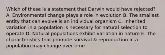 Which of these is a statement that Darwin would have rejected? A. Environmental change plays a role in evolution B. The smallest entity that can evolve is an individual organism C. Inherited variation in a population is necessary for natural selection to operate D. Natural populations exhibit variation in nature E. The characteristics that promote survival & reproduction in a population may change over time