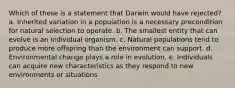 Which of these is a statement that Darwin would have rejected? a. Inherited variation in a population is a necessary precondition for natural selection to operate. b. The smallest entity that can evolve is an individual organism. c. Natural populations tend to produce more offspring than the environment can support. d. Environmental change plays a role in evolution. e. Individuals can acquire new characteristics as they respond to new environments or situations