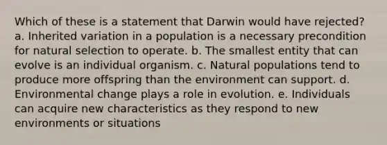 Which of these is a statement that Darwin would have rejected? a. Inherited variation in a population is a necessary precondition for natural selection to operate. b. The smallest entity that can evolve is an individual organism. c. Natural populations tend to produce more offspring than the environment can support. d. Environmental change plays a role in evolution. e. Individuals can acquire new characteristics as they respond to new environments or situations