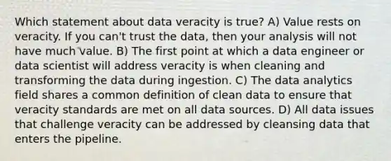 Which statement about data veracity is true? A) Value rests on veracity. If you can't trust the data, then your analysis will not have much value. B) The first point at which a data engineer or data scientist will address veracity is when cleaning and transforming the data during ingestion. C) The data analytics field shares a common definition of clean data to ensure that veracity standards are met on all data sources. D) All data issues that challenge veracity can be addressed by cleansing data that enters the pipeline.