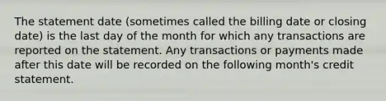 The statement date (sometimes called the billing date or closing date) is the last day of the month for which any transactions are reported on the statement. Any transactions or payments made after this date will be recorded on the following month's credit statement.