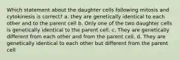 Which statement about the daughter cells following mitosis and cytokinesis is correct? a. they are genetically identical to each other and to the parent cell b. Only one of the two daughter cells is genetically identical to the parent cell. c. They are genetically different from each other and from the parent cell. d. They are genetically identical to each other but different from the parent cell