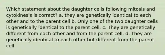 Which statement about the daughter cells following mitosis and cytokinesis is correct? a. they are genetically identical to each other and to the parent cell b. Only one of the two daughter cells is genetically identical to the parent cell. c. They are genetically different from each other and from the parent cell. d. They are genetically identical to each other but different from the parent cell