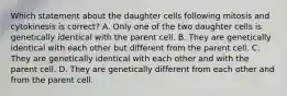 Which statement about the daughter cells following mitosis and cytokinesis is correct? A. Only one of the two daughter cells is genetically identical with the parent cell. B. They are genetically identical with each other but different from the parent cell. C. They are genetically identical with each other and with the parent cell. D. They are genetically different from each other and from the parent cell.