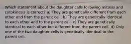 Which statement about the daughter cells following mitosis and cytokinesis is correct? a) They are genetically different from each other and from the parent cell. b) They are genetically identical to each other and to the parent cell. c) They are genetically identical to each other but different from the parent cell. d) Only one of the two daughter cells is genetically identical to the parent cell.