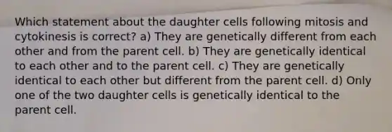 Which statement about the daughter cells following mitosis and cytokinesis is correct? a) They are genetically different from each other and from the parent cell. b) They are genetically identical to each other and to the parent cell. c) They are genetically identical to each other but different from the parent cell. d) Only one of the two daughter cells is genetically identical to the parent cell.