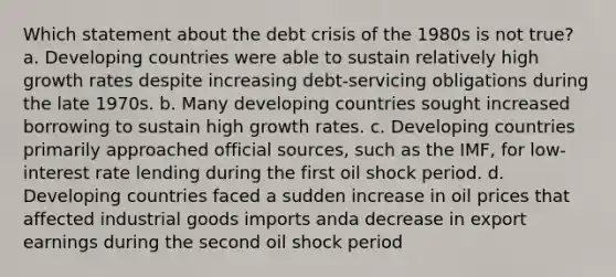 Which statement about the debt crisis of the 1980s is not true? a. Developing countries were able to sustain relatively high growth rates despite increasing debt-servicing obligations during the late 1970s. b. Many developing countries sought increased borrowing to sustain high growth rates. c. Developing countries primarily approached official sources, such as the IMF, for low-interest rate lending during the first oil shock period. d. Developing countries faced a sudden increase in oil prices that affected industrial goods imports anda decrease in export earnings during the second oil shock period