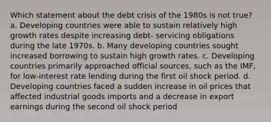 Which statement about the debt crisis of the 1980s is not true? a. Developing countries were able to sustain relatively high growth rates despite increasing debt- servicing obligations during the late 1970s. b. Many developing countries sought increased borrowing to sustain high growth rates. c. Developing countries primarily approached official sources, such as the IMF, for low-interest rate lending during the first oil shock period. d. Developing countries faced a sudden increase in oil prices that affected industrial goods imports and a decrease in export earnings during the second oil shock period