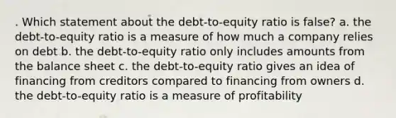 . Which statement about the debt-to-equity ratio is false? a. the debt-to-equity ratio is a measure of how much a company relies on debt b. the debt-to-equity ratio only includes amounts from the balance sheet c. the debt-to-equity ratio gives an idea of financing from creditors compared to financing from owners d. the debt-to-equity ratio is a measure of profitability