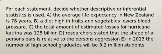 For each statement, decide whether descriptive or <a href='https://www.questionai.com/knowledge/k2VaKZmkPW-inferential-statistics' class='anchor-knowledge'>inferential statistics</a> is used. A) the average life expectancy in New Zealand is 78 years. B) a diet high in fruits and vegetables lowers <a href='https://www.questionai.com/knowledge/kD0HacyPBr-blood-pressure' class='anchor-knowledge'>blood pressure</a>. C) the total amount of estimated losses for hurricane katrina was 125 billion D) researchers stated that the shape of a persons ears is relative to the persons aggression E) in 2013 the number of high school graduates will be 3.2 million students