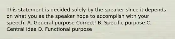 This statement is decided solely by the speaker since it depends on what you as the speaker hope to accomplish with your speech. A. General purpose Correct! B. Specific purpose C. Central idea D. Functional purpose