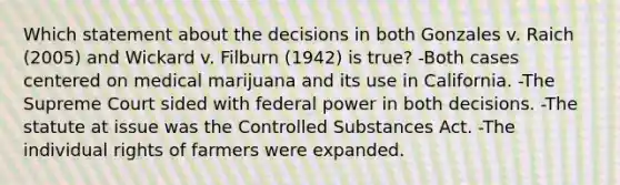 Which statement about the decisions in both Gonzales v. Raich (2005) and Wickard v. Filburn (1942) is true? -Both cases centered on medical marijuana and its use in California. -The Supreme Court sided with federal power in both decisions. -The statute at issue was the Controlled Substances Act. -The individual rights of farmers were expanded.