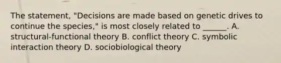 The statement, "Decisions are made based on genetic drives to continue the species," is most closely related to ______. A. structural-functional theory B. conflict theory C. symbolic interaction theory D. sociobiological theory