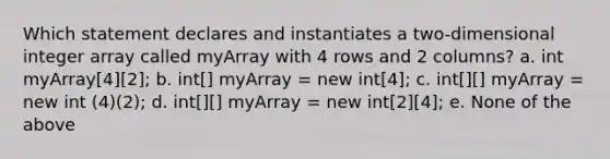 Which statement declares and instantiates a two-dimensional integer array called myArray with 4 rows and 2 columns? a. int myArray[4][2]; b. int[] myArray = new int[4]; c. int[][] myArray = new int (4)(2); d. int[][] myArray = new int[2][4]; e. None of the above