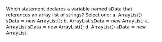 Which statement declares a variable named sData that references an array list of strings? Select one: a. ArrayList () sData = new ArrayList (); b. ArrayList sData = new ArrayList ; c. ArrayList sData = new ArrayList (); d. ArrayList () sData = new ArrayList ;