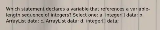 Which statement declares a variable that references a variable-length sequence of integers? Select one: a. Integer[] data; b. ArrayList data; c. ArrayList data; d. integer[] data;