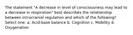 The statement "A decrease in level of consciousness may lead to a decrease in respiration" best describes the relationship between intracranial regulation and which of the following? Select one: a. Acid-base balance b. Cognition c. Mobility d. Oxygenation