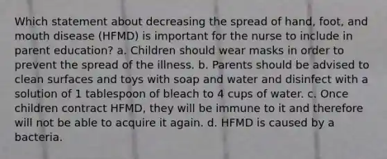 Which statement about decreasing the spread of hand, foot, and mouth disease (HFMD) is important for the nurse to include in parent education? a. Children should wear masks in order to prevent the spread of the illness. b. Parents should be advised to clean surfaces and toys with soap and water and disinfect with a solution of 1 tablespoon of bleach to 4 cups of water. c. Once children contract HFMD, they will be immune to it and therefore will not be able to acquire it again. d. HFMD is caused by a bacteria.