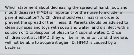 Which statement about decreasing the spread of hand, foot, and mouth disease (HFMD) is important for the nurse to include in parent education? A. Children should wear masks in order to prevent the spread of the illness. B. Parents should be advised to clean surfaces and toys with soap and water, and disinfect with a solution of 1 tablespoon of bleach to 4 cups of water. C. Once children contract HFMD, they will be immune to it and, therefore, will not be able to acquire it again. D. HFMD is caused by a bacteria.