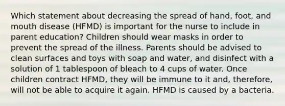 Which statement about decreasing the spread of hand, foot, and mouth disease (HFMD) is important for the nurse to include in parent education? Children should wear masks in order to prevent the spread of the illness. Parents should be advised to clean surfaces and toys with soap and water, and disinfect with a solution of 1 tablespoon of bleach to 4 cups of water. Once children contract HFMD, they will be immune to it and, therefore, will not be able to acquire it again. HFMD is caused by a bacteria.