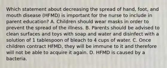 Which statement about decreasing the spread of hand, foot, and mouth disease (HFMD) is important for the nurse to include in parent education? A. Children should wear masks in order to prevent the spread of the illness. B. Parents should be advised to clean surfaces and toys with soap and water and disinfect with a solution of 1 tablespoon of bleach to 4 cups of water. C. Once children contract HFMD, they will be immune to it and therefore will not be able to acquire it again. D. HFMD is caused by a bacteria.