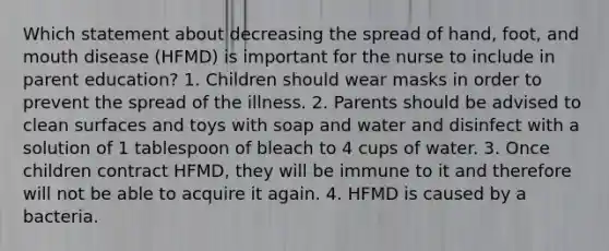 Which statement about decreasing the spread of hand, foot, and mouth disease (HFMD) is important for the nurse to include in parent education? 1. Children should wear masks in order to prevent the spread of the illness. 2. Parents should be advised to clean surfaces and toys with soap and water and disinfect with a solution of 1 tablespoon of bleach to 4 cups of water. 3. Once children contract HFMD, they will be immune to it and therefore will not be able to acquire it again. 4. HFMD is caused by a bacteria.