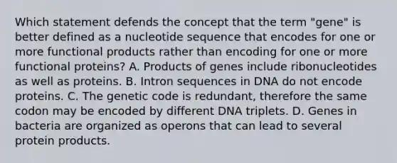 Which statement defends the concept that the term "gene" is better defined as a nucleotide sequence that encodes for one or more functional products rather than encoding for one or more functional proteins? A. Products of genes include ribonucleotides as well as proteins. B. Intron sequences in DNA do not encode proteins. C. The genetic code is redundant, therefore the same codon may be encoded by different DNA triplets. D. Genes in bacteria are organized as operons that can lead to several protein products.