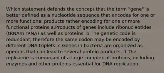 Which statement defends the concept that the term "gene" is better defined as a nucleotide sequence that encodes for one or more functional products rather encoding for one or more functional proteins a.Products of genes include ribonucleotides (tRNAm rRNA) as well as proteins. b.The genetic code is redundant, therefore the same codon may be encoded by different DNA triplets. c.Genes in bacteria are organized as operons that can lead to several protein products. d.The replisome is comprised of a large complex of proteins, including enzymes and other proteins essential for <a href='https://www.questionai.com/knowledge/kofV2VQU2J-dna-replication' class='anchor-knowledge'>dna replication</a>.