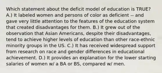 Which statement about the deficit model of education is TRUE? A.) It labeled women and persons of color as deficient -- and gave very little attention to the features of the education system that created disadvantages for them. B.) It grew out of the observation that Asian Americans, despite their disadvantages, tend to achieve higher levels of education than other race-ethnic minority groups in the US. C.) It has received widespread support from research on race and gender differences in educational achievement. D.) It provides an explanation for the lower starting salaries of women w/ a BA or BS, compared w/ men.