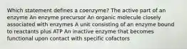 Which statement defines a coenzyme? The active part of an enzyme An enzyme precursor An organic molecule closely associated with enzymes A unit consisting of an enzyme bound to reactants plus ATP An inactive enzyme that becomes functional upon contact with specific cofactors