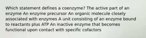 Which statement defines a coenzyme? The active part of an enzyme An enzyme precursor An organic molecule closely associated with enzymes A unit consisting of an enzyme bound to reactants plus ATP An inactive enzyme that becomes functional upon contact with specific cofactors