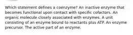 Which statement defines a coenzyme? An inactive enzyme that becomes functional upon contact with specific cofactors. An organic molecule closely associated with enzymes. A unit consisting of an enzyme bound to reactants plus ATP. An enzyme precursor. The active part of an enzyme.