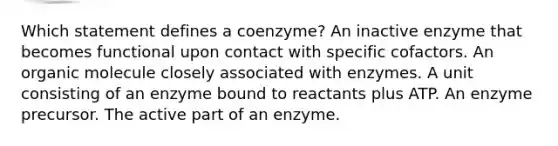 Which statement defines a coenzyme? An inactive enzyme that becomes functional upon contact with specific cofactors. An organic molecule closely associated with enzymes. A unit consisting of an enzyme bound to reactants plus ATP. An enzyme precursor. The active part of an enzyme.