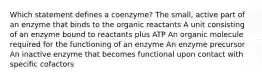 Which statement defines a coenzyme? ​The small, active part of an enzyme that binds to the organic reactants ​A unit consisting of an enzyme bound to reactants plus ATP ​An organic molecule required for the functioning of an enzyme ​An enzyme precursor ​An inactive enzyme that becomes functional upon contact with specific cofactors