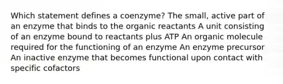 Which statement defines a coenzyme? ​The small, active part of an enzyme that binds to the organic reactants ​A unit consisting of an enzyme bound to reactants plus ATP ​An organic molecule required for the functioning of an enzyme ​An enzyme precursor ​An inactive enzyme that becomes functional upon contact with specific cofactors