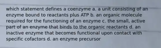 which statement defines a coenzyme a. a unit consisting of an enzyme bound to reactants plus ATP b. an organic molecule required for the functioning of an enzyme c. the small, active part of an enzyme that binds to the organic reactants d. an inactive enzyme that becomes functional upon contact with specific cofactors d. an enzyme precursor