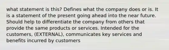 what statement is this? Defines what the company does or is. It is a statement of the present going ahead into the near future. Should help to differentiate the company from others that provide the same products or services. Intended for the customers, (EXTERNAL), communicates key services and benefits incurred by customers