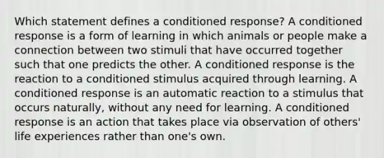 Which statement defines a conditioned response? A conditioned response is a form of learning in which animals or people make a connection between two stimuli that have occurred together such that one predicts the other. A conditioned response is the reaction to a conditioned stimulus acquired through learning. A conditioned response is an automatic reaction to a stimulus that occurs naturally, without any need for learning. A conditioned response is an action that takes place via observation of others' life experiences rather than one's own.