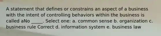 A statement that defines or constrains an aspect of a business with the intent of controlling behaviors within the business is called aNo _____. Select one: a. common sense b. organization c. business rule Correct d. information system e. business law