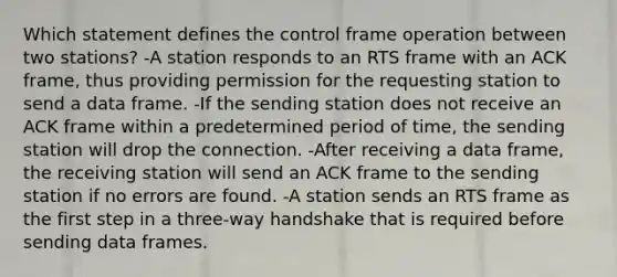 Which statement defines the control frame operation between two stations? -A station responds to an RTS frame with an ACK frame, thus providing permission for the requesting station to send a data frame. -If the sending station does not receive an ACK frame within a predetermined period of time, the sending station will drop the connection. -After receiving a data frame, the receiving station will send an ACK frame to the sending station if no errors are found. -A station sends an RTS frame as the first step in a three-way handshake that is required before sending data frames.