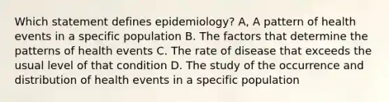 Which statement defines epidemiology? A, A pattern of health events in a specific population B. The factors that determine the patterns of health events C. The rate of disease that exceeds the usual level of that condition D. The study of the occurrence and distribution of health events in a specific population