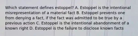 Which statement defines estoppel? A. Estoppel is the intentional misrepresentation of a material fact B. Estoppel prevents one from denying a fact, if the fact was admitted to be true by a previous action C. Estoppel is the intentional abandonment of a known right D. Estoppel is the failure to disclose known facts