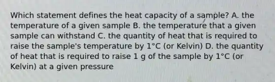 Which statement defines the heat capacity of a sample? A. the temperature of a given sample B. the temperature that a given sample can withstand C. the quantity of heat that is required to raise the sample's temperature by 1°C (or Kelvin) D. the quantity of heat that is required to raise 1 g of the sample by 1°C (or Kelvin) at a given pressure