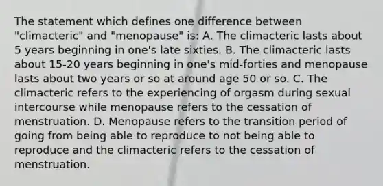 The statement which defines one difference between "climacteric" and "menopause" is: A. The climacteric lasts about 5 years beginning in one's late sixties. B. The climacteric lasts about 15-20 years beginning in one's mid-forties and menopause lasts about two years or so at around age 50 or so. C. The climacteric refers to the experiencing of orgasm during sexual intercourse while menopause refers to the cessation of menstruation. D. Menopause refers to the transition period of going from being able to reproduce to not being able to reproduce and the climacteric refers to the cessation of menstruation.