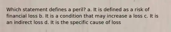 Which statement defines a peril? a. It is defined as a risk of financial loss b. It is a condition that may increase a loss c. It is an indirect loss d. It is the specific cause of loss